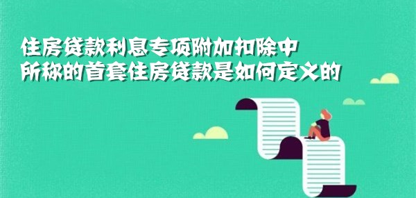 住房贷款利息专项附加扣除中所称的首套住房贷款是如何定义的